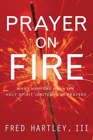 Prayer on Fire: What Happens When the Holy Spirit Ignites Your Prayers by Fred A. Hartley, Fred A. Hartley, Timothy Penland