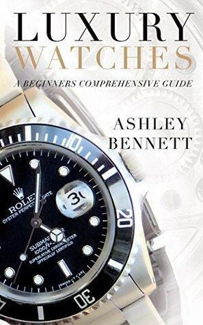 Luxury Watches: A Beginners Comprehensive Guide by Ashley Bennett