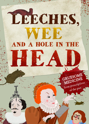 Leeches, Pee, and a Hole in the Head: Gruesome Medicine and Terrible Treatments from the Past by Clive Gifford
