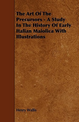 The Art of the Precursors - A Study in the History of Early Italian Maiolica with Illustrations by Henry Wallis