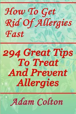 How To Get Rid Of Allergies Fast: 294 Great Tips To Treat And Prevent Allergies by Adam Colton