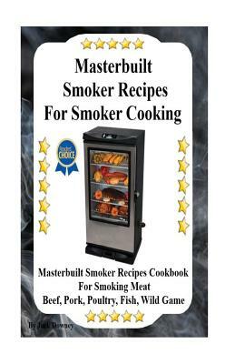 Masterbuilt Smoker Recipes For Smoker Cooking: Masterbuilt Smoker Recipes Cookbook For Smoking Meat Including Pork, Beef, Poultry, Fish, and Wild Game by Jack Downey