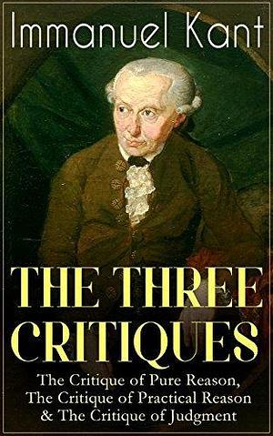THE THREE CRITIQUES: The Critique of Pure Reason, The Critique of Practical Reason & The Critique of Judgment: The Base Plan for Transcendental Philosophy, ... of Aesthetic and Teleological Judgment by T. K. Abbot, Immanuel Kant