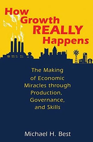 How Growth Really Happens: The Making of Economic Miracles through Production, Governance, and Skills by Michael H. Best