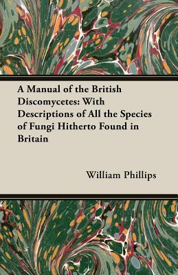 A Manual of the British Discomycetes: With Descriptions of All the Species of Fungi Hitherto Found in Britain by William Phillips