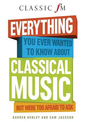 Everything You Ever Wanted to Know about Classical Music: ...But Were Too Afraid to Ask by Darren Henley, Darren Henley, Sam Jackson