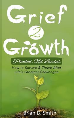 Grief 2 Growth: Planted, Not Buried. How to Survive and Thrive After Life's Greatest Challenges by Brian D. Smith