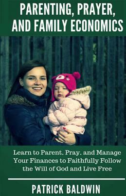 Parenting, Prayer, and Family Economics: Learn to Parent, Pray, and Manage Your Finances to Faithfully Follow the Will of God and Live Free by Patrick Baldwin