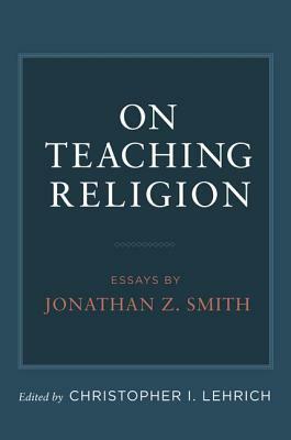 On Teaching Religion: Essays by Jonathan Z. Smith by 