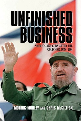 Unfinished Business: America and Cuba After the Cold War, 1989 2001 by Morley Morris, Morris H. Morley, Chris McGillion