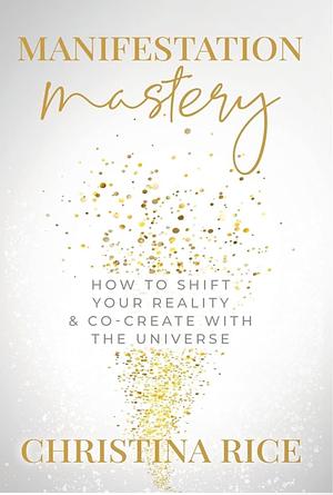 Manifestation Mastery: How to Shift Your Reality & Co-Create with the Universe by Christina Rice