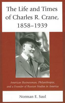 The Life and Times of Charles R. Crane, 1858-1939: American Businessman, Philanthropist, and a Founder of Russian Studies in America by Norman E. Saul