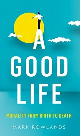 A Good Life: Morality from Birth to Death by Mark Rowlands