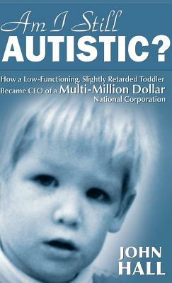 Am I Still Autistic? How a Low-Functioning, Slightly Retarded Toddler Became the CEO of a Multi-Million Dollar Corporation by John Hall