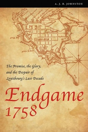 Endgame 1758: The Promise, the Glory, and the Despair of Louisbourg's Last Decade by A.J.B. Johnston