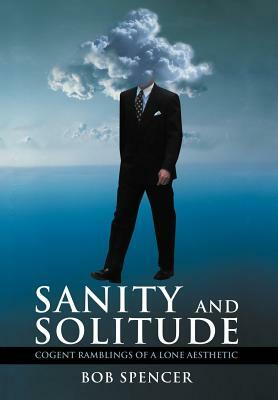 Sanity and Solitude: Cogent Ramblings of a Lone Aesthetic by Bob Spencer