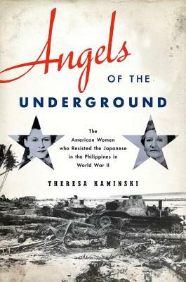 Angels of the Underground: The American Women Who Resisted the Japanese in the Philippines in World War II by Theresa Kaminski