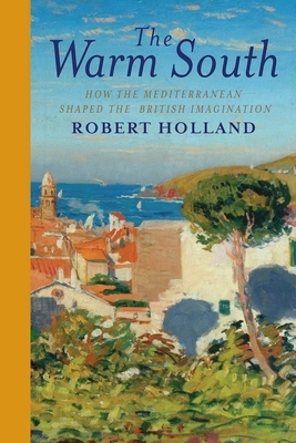 The Warm South: How the Mediterranean Shaped the British Imagination by Robert Holland