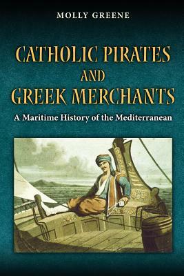 Catholic Pirates and Greek Merchants: A Maritime History of the Early Modern Mediterranean by Molly Greene