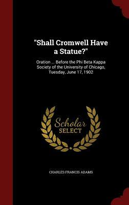 Shall Cromwell Have a Statue?: Oration ... Before the Phi Beta Kappa Society of the University of Chicago, Tuesday, June 17, 1902 by Charles Francis Adams