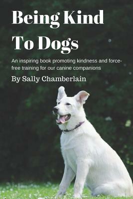 Being Kind to Dogs: An Inspiring Book Promoting Kindness and Force-Free Training for Our Canine Companions by Sally Chamberlain
