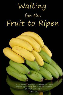 Waiting for the Fruit to Ripen: One Adoptive Family's Experiences While Beginning to Heal the Invisible Wounds of RAD and PTSD by Mary Ray