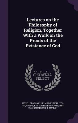 Lectures on the Philosophy of Religion, Together with a Work on the Proofs of the Existence of God by Ebenezer Brown Speirs, Georg Wilhelm Friedrich Hegel, J. Burdon Sanderson