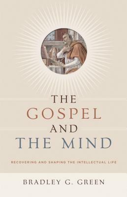 The Gospel and the Mind: Recovering and Shaping the Intellectual Life by Bradley G. Green