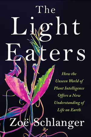 The Light Eaters: How the Unseen World of Plant Intelligence Offers a New Understanding of Life on Earth by Zoë Schlanger