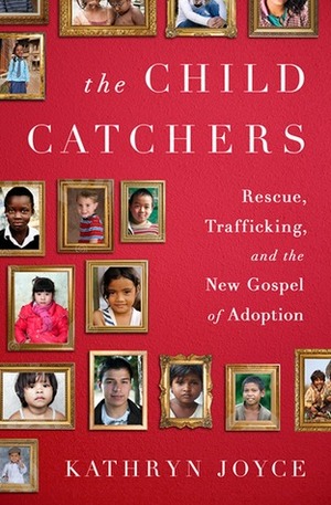 The Child Catchers: Rescue, Trafficking, and the New Gospel of Adoption by Kathryn Joyce