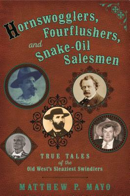 Hornswogglers, Fourflushers & Snake-Oil Salesmen: True Tales of the Old West's Sleaziest Swindlers by Matthew P. Mayo