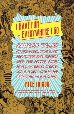 I Have Fun Everywhere I Go: Savage Tales of Pot, Porn, Punk Rock, Pro Wrestling, Talking Apes, Evil Bosses, Dirty Blues, American Heroes, and the by Mike Edison