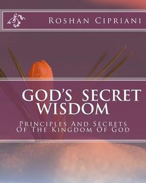 God's Secret Wisdom: Principles And Secrets Of The Kingdom Of God by Roshan Cipriani