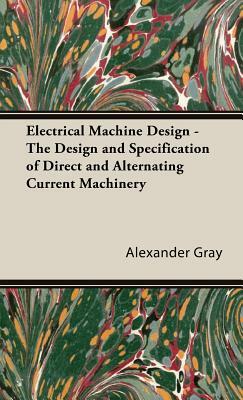 Electrical Machine Design - The Design and Specification of Direct and Alternating Current Machinery by Alexander Gray