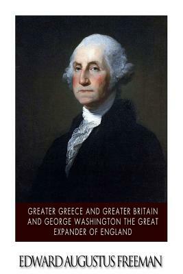 Greater Greece and Greater Britain and George Washington the Great Expander of England by Edward Augustus Freeman