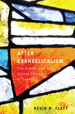 After Evangelicalism: The Sixties and the United Church of Canada by Kevin N. Flatt