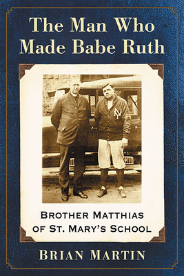 The Man Who Made Babe Ruth: Brother Matthias of St. Mary's School by Brian Martin