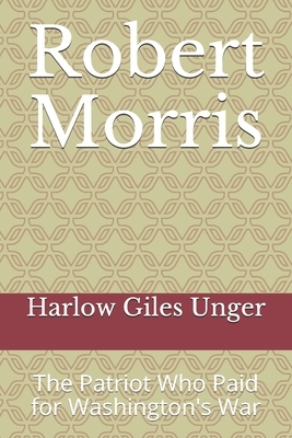 Robert Morris: The Patriot Who Paid for Washington's War by Harlow Giles Unger