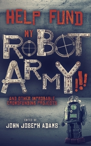 Help Fund my Robot Army!!! & Other Improbable Crowdfunding Projects by Tim Pratt, Jonathan L. Howard, John Joseph Adams, Matt Forbeck, David D. Levine, Heather Lindsley, Tobias S. Buckell, Mary Robinette Kowal, Bradley P. Beaulieu, Monte Cook, Vylar Kaftan, Chuck Wendig, Daniel H. Wilson, Mur Lafferty, Sylvia Spruck Wrigley, Carmen Maria Machado, Shannon Prickett, Brooke Bolander, Samuel Peralta, Keffy R.M. Kehrli, Kat Howard, Genevieve Valentine, Jeremiah Tolbert, Jason Gurley, Jake Kerr, Seanan McGuire, Matt Williamson, Derek Van Gorder, Veronica Belmont, Maurice Broaddus, Andrew Penn Romine, Scott Sigler, Michael J. Sullivan, David Malki, Harry Connolly