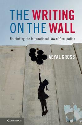 The Writing on the Wall: Rethinking the International Law of Occupation by Aeyal Gross
