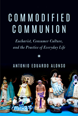 Commodified Communion: Eucharist, Consumer Culture, and the Practice of Everyday Life by Antonio Eduardo Alonso