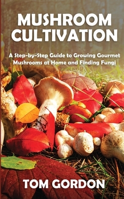 Mushroom Cultivation: A Step-by-Step Guide to Growing Gourmet Mushrooms at Home and Finding Fungi by Tom Gordon