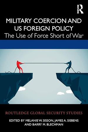 Military Coercion and US Foreign Policy: The Use of Force Short of War by James A. Siebens, Barry M. Blechman, Melanie W. Sisson