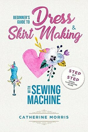 Beginner's Guide To Dress & Skirt Making With Sewing Machine: Step By Step Visual Illustrated Guide by Catherine Morris