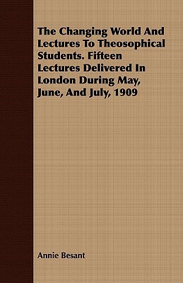 The Changing World and Lectures to Theosophical Students. Fifteen Lectures Delivered in London During May, June, and July, 1909 by Annie Besant