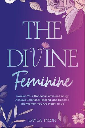 The Divine Feminine: Awaken Your Goddess Feminine Energy, Achieve Emotional Healing, and Become The Women You Are Meant to Be  by Layla Moon