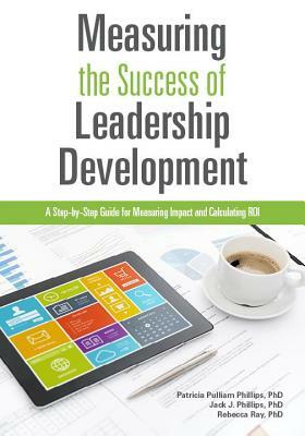 Measuring the Success of Leadership Development: A Step-By-Step Guide for Measuring Impact and Calculating Roi by Jack J. Phillips, Patricia Pulliam Phillips, Rebecca Ray