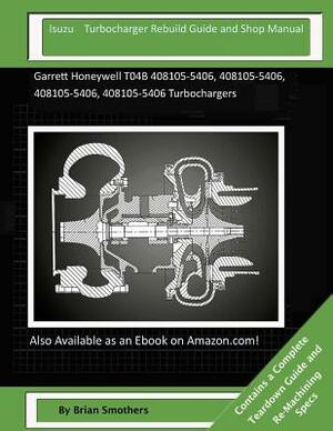 Isuzu Turbocharger Rebuild Guide and Shop Manual: Garrett Honeywell T04B 408105-5406, 408105-5406, 408105-5406, 408105-5406 Turbochargers by Brian Smothers