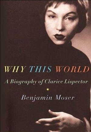 Why This World : A Biography of Clarice Lispector by Benjamin Moser, Benjamin Moser