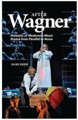 After Wagner: Histories of Modernist Music Drama from Parsifal to Nono by Mark Berry